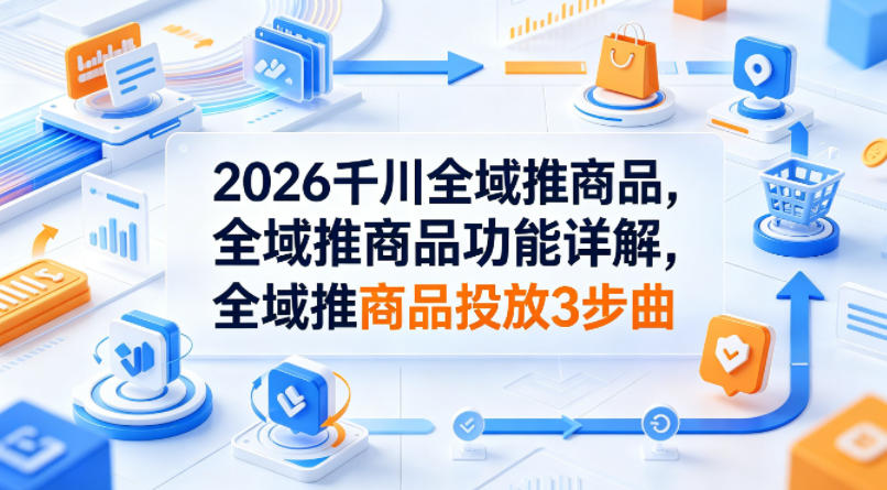 2026千川全域推商品，全域推商品功能详解，全域推商品投放3步曲-优创云